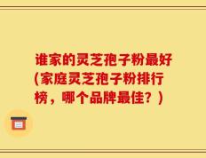 谁家的灵芝孢子粉最好(家庭灵芝孢子粉排行榜，哪个品牌最佳？)