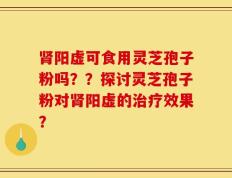 肾阳虚可食用灵芝孢子粉吗？？探讨灵芝孢子粉对肾阳虚的治疗效果？