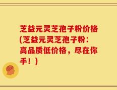 芝益元灵芝孢子粉价格(芝益元灵芝孢子粉：高品质低价格，尽在你手！)