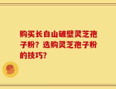 购买长白山破壁灵芝孢子粉？选购灵芝孢子粉的技巧？