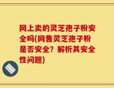 网上卖的灵芝孢子粉安全吗(网售灵芝孢子粉是否安全？解析其安全性问题)