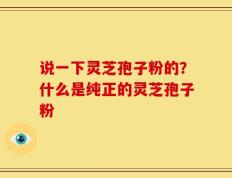 说一下灵芝孢子粉的？什么是纯正的灵芝孢子粉