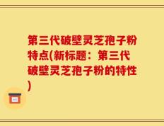 第三代破壁灵芝孢子粉特点(新标题：第三代破壁灵芝孢子粉的特性)