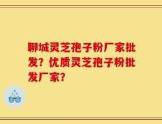 聊城灵芝孢子粉厂家批发？优质灵芝孢子粉批发厂家？