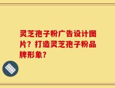 灵芝孢子粉广告设计图片？打造灵芝孢子粉品牌形象？