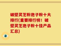 破壁灵芝粉孢子粉十大排行(重要排行榜！破壁灵芝孢子粉十佳产品汇总)