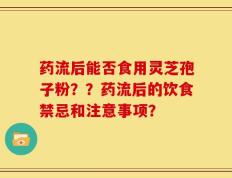 药流后能否食用灵芝孢子粉？？药流后的饮食禁忌和注意事项？