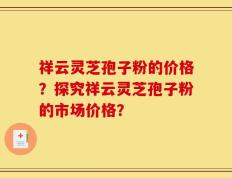 祥云灵芝孢子粉的价格？探究祥云灵芝孢子粉的市场价格？