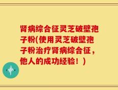 肾病综合征灵芝破壁孢子粉(使用灵芝破壁孢子粉治疗肾病综合征，他人的成功经验！)