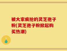 被大家疯抢的灵芝孢子粉(灵芝孢子粉掀起购买热潮)
