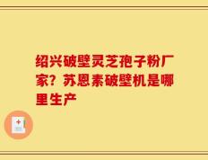绍兴破壁灵芝孢子粉厂家？苏恩素破壁机是哪里生产
