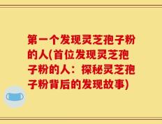 第一个发现灵芝孢子粉的人(首位发现灵芝孢子粉的人：探秘灵芝孢子粉背后的发现故事)