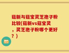 菇新与菇宝灵芝孢子粉比较(菇新vs菇宝灵，灵芝孢子粉哪个更好？)