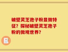 破壁灵芝孢子粉显微特征？探秘破壁灵芝孢子粉的微观世界？