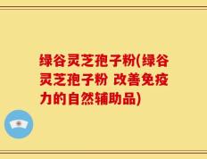 绿谷灵芝孢子粉(绿谷灵芝孢子粉 改善免疫力的自然辅助品)