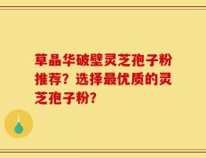 草晶华破壁灵芝孢子粉推荐？选择最优质的灵芝孢子粉？