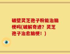 破壁灵芝孢子粉能治脑梗吗(破解奇迹？灵芝孢子治愈脑梗！)