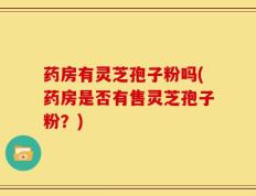 药房有灵芝孢子粉吗(药房是否有售灵芝孢子粉？)