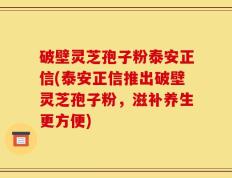 破壁灵芝孢子粉泰安正信(泰安正信推出破壁灵芝孢子粉，滋补养生更方便)