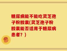 糖尿病能不能吃灵芝孢子粉胶囊(灵芝孢子粉胶囊能否适用于糖尿病患者？)