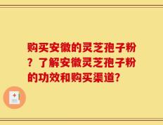 购买安徽的灵芝孢子粉？了解安徽灵芝孢子粉的功效和购买渠道？