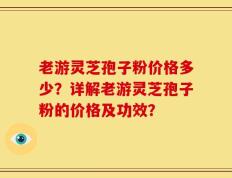 老游灵芝孢子粉价格多少？详解老游灵芝孢子粉的价格及功效？