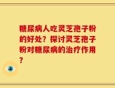 糖尿病人吃灵芝孢子粉的好处？探讨灵芝孢子粉对糖尿病的治疗作用？