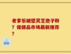 老爹乐破壁灵芝孢子粉？保健品市场最新推荐？