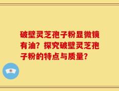 破壁灵芝孢子粉显微镜有油？探究破壁灵芝孢子粉的特点与质量？