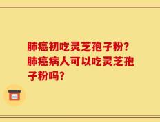 肺癌初吃灵芝孢子粉？肺癌病人可以吃灵芝孢子粉吗？