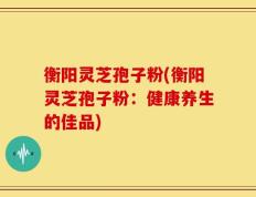 衡阳灵芝孢子粉(衡阳灵芝孢子粉：健康养生的佳品)