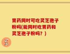 胃药同时可吃灵芝孢子粉吗(能同时吃胃药和灵芝孢子粉吗？)