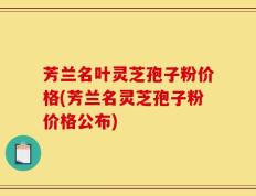 芳兰名叶灵芝孢子粉价格(芳兰名灵芝孢子粉价格公布)