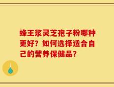 蜂王浆灵芝孢子粉哪种更好？如何选择适合自己的营养保健品？