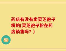 药店有没有卖灵芝孢子粉的(灵芝孢子粉在药店销售吗？)