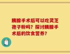 胰腺手术后可以吃灵芝孢子粉吗？探讨胰腺手术后的饮食营养？