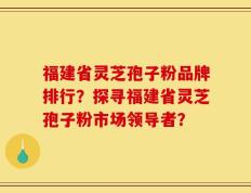 福建省灵芝孢子粉品牌排行？探寻福建省灵芝孢子粉市场领导者？