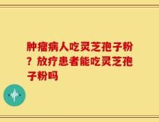 肿瘤病人吃灵芝孢子粉？放疗患者能吃灵芝孢子粉吗