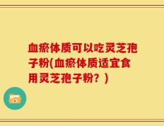 血瘀体质可以吃灵芝孢子粉(血瘀体质适宜食用灵芝孢子粉？)