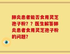 肺炎患者能否食用灵芝孢子粉？？医生解答肺炎患者食用灵芝孢子粉的问题？