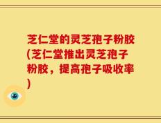 芝仁堂的灵芝孢子粉胶(芝仁堂推出灵芝孢子粉胶，提高孢子吸收率)