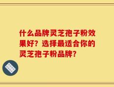 什么品牌灵芝孢子粉效果好？选择最适合你的灵芝孢子粉品牌？