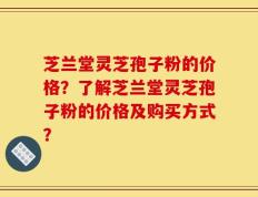 芝兰堂灵芝孢子粉的价格？了解芝兰堂灵芝孢子粉的价格及购买方式？