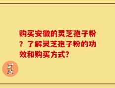 购买安徽的灵芝孢子粉？了解灵芝孢子粉的功效和购买方式？