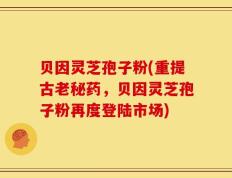 贝因灵芝孢子粉(重提古老秘药，贝因灵芝孢子粉再度登陆市场)
