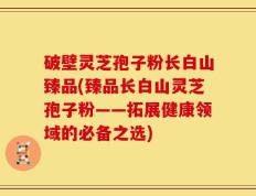 破壁灵芝孢子粉长白山臻品(臻品长白山灵芝孢子粉——拓展健康领域的必备之选)