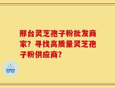 邢台灵芝孢子粉批发商家？寻找高质量灵芝孢子粉供应商？