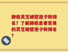 肺癌灵芝破壁孢子粉排名？了解肺癌患者常用的灵芝破壁孢子粉排名？