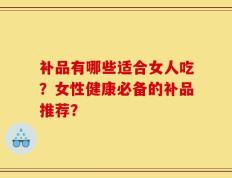 补品有哪些适合女人吃？女性健康必备的补品推荐？