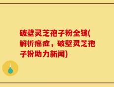破壁灵芝孢子粉全键(解析癌症，破壁灵芝孢子粉助力新闻)